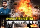बांग्लादेश के नेता उस्मान हादी की मौत के बाद ढ़ाका फिर आग के हवाले! मीडिया हाउस सहित पूर्व शिक्षा मंत्री के घर में लगाई आग